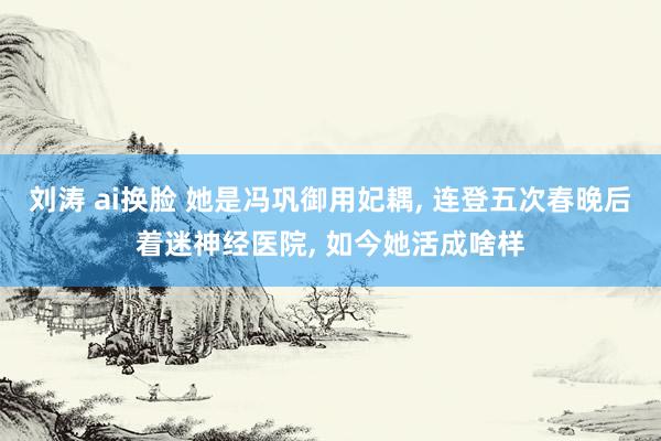 刘涛 ai换脸 她是冯巩御用妃耦， 连登五次春晚后着迷神经医院， 如今她活成啥样