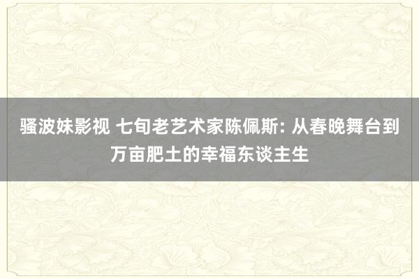 骚波妹影视 七旬老艺术家陈佩斯: 从春晚舞台到万亩肥土的幸福东谈主生