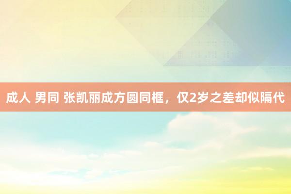 成人 男同 张凯丽成方圆同框，仅2岁之差却似隔代