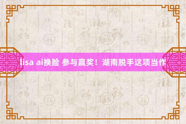 lisa ai换脸 参与赢奖！湖南脱手这项当作