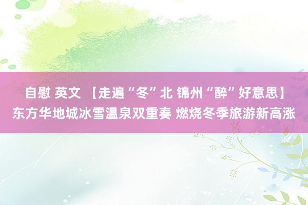 自慰 英文 【走遍“冬”北 锦州“醉”好意思】东方华地城冰雪温泉双重奏 燃烧冬季旅游新高涨