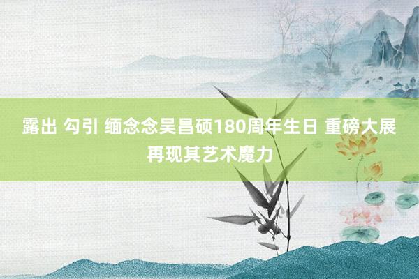 露出 勾引 缅念念吴昌硕180周年生日 重磅大展再现其艺术魔力