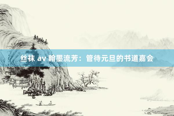 丝袜 av 翰墨流芳：管待元旦的书道嘉会