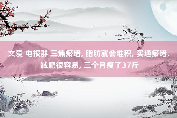文爱 电报群 三焦瘀堵， 脂肪就会堆积， 买通瘀堵， 减肥很容易， 三个月瘦了37斤