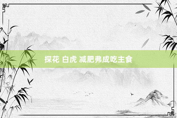 探花 白虎 减肥弗成吃主食