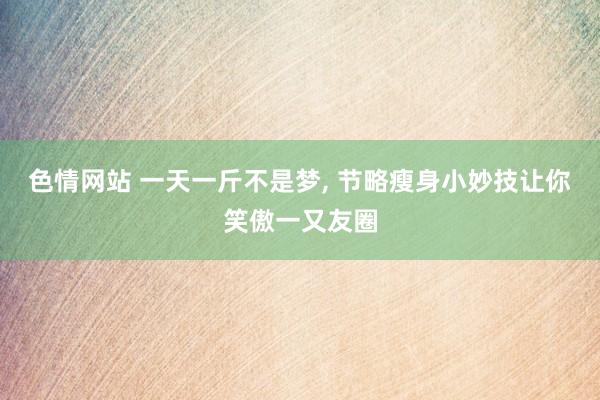色情网站 一天一斤不是梦， 节略瘦身小妙技让你笑傲一又友圈