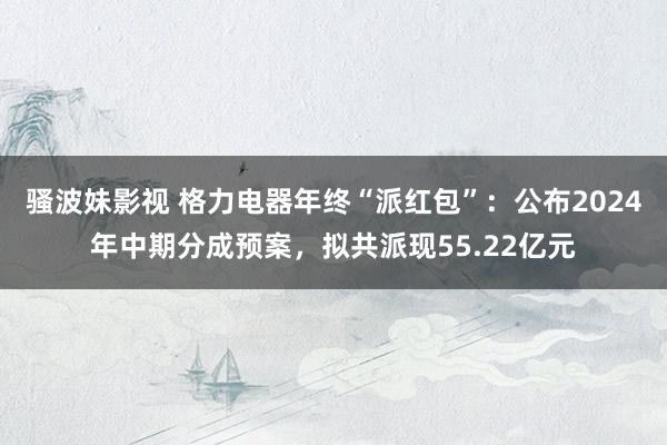 骚波妹影视 格力电器年终“派红包”：公布2024年中期分成预案，拟共派现55.22亿元