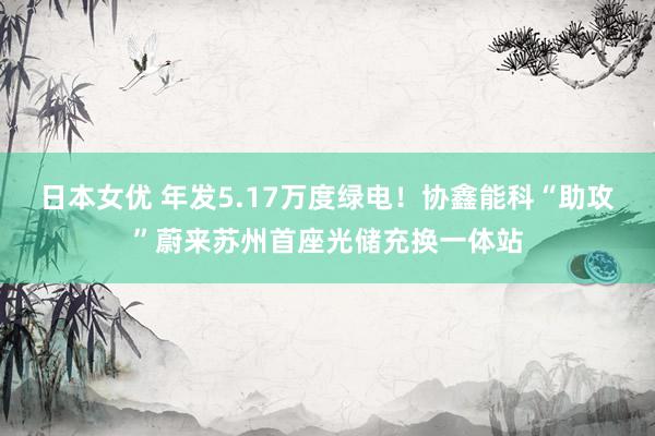日本女优 年发5.17万度绿电！协鑫能科“助攻”蔚来苏州首座光储充换一体站
