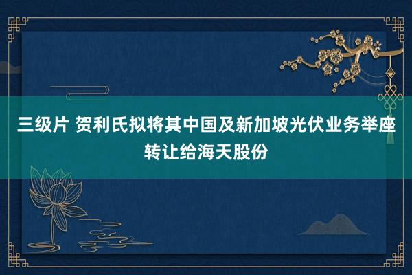 三级片 贺利氏拟将其中国及新加坡光伏业务举座转让给海天股份