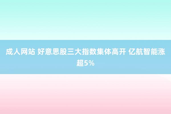 成人网站 好意思股三大指数集体高开 亿航智能涨超5%