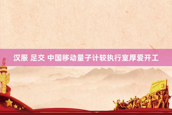 汉服 足交 中国移动量子计较执行室厚爱开工