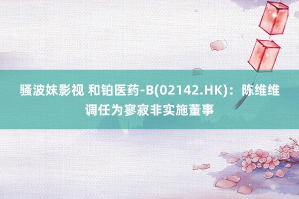 骚波妹影视 和铂医药-B(02142.HK)：陈维维调任为寥寂非实施董事