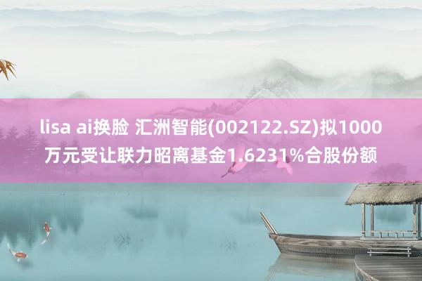 lisa ai换脸 汇洲智能(002122.SZ)拟1000万元受让联力昭离基金1.6231%合股份额