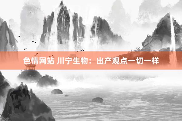 色情网站 川宁生物：出产观点一切一样
