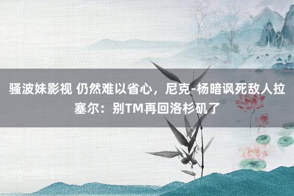 骚波妹影视 仍然难以省心，尼克-杨暗讽死敌人拉塞尔：别TM再回洛杉矶了