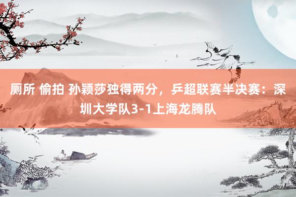 厕所 偷拍 孙颖莎独得两分，乒超联赛半决赛：深圳大学队3-1上海龙腾队