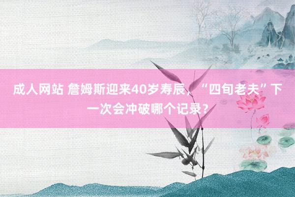 成人网站 詹姆斯迎来40岁寿辰，“四旬老夫”下一次会冲破哪个记录？