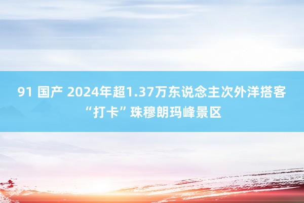 91 国产 2024年超1.37万东说念主次外洋搭客“打卡”珠穆朗玛峰景区