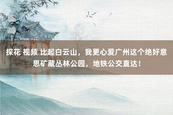探花 视频 比起白云山，我更心爱广州这个绝好意思矿藏丛林公园，地铁公交直达！