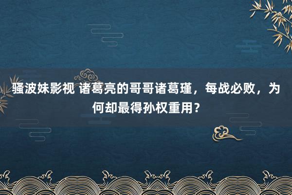 骚波妹影视 诸葛亮的哥哥诸葛瑾，每战必败，为何却最得孙权重用？