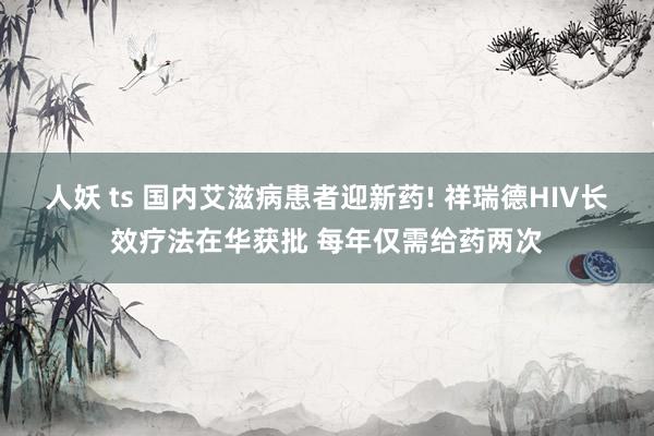 人妖 ts 国内艾滋病患者迎新药! 祥瑞德HIV长效疗法在华获批 每年仅需给药两次