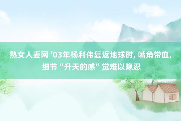 熟女人妻网 ′03年杨利伟复返地球时， 嘴角带血， 细节“升天的感”觉难以隐忍