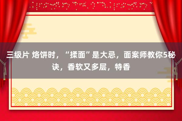 三级片 烙饼时，“揉面”是大忌，面案师教你5秘诀，香软又多层，特香
