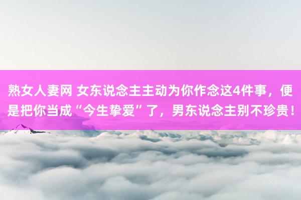 熟女人妻网 女东说念主主动为你作念这4件事，便是把你当成“今生挚爱”了，男东说念主别不珍贵！