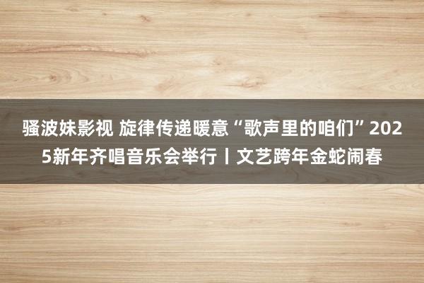 骚波妹影视 旋律传递暖意“歌声里的咱们”2025新年齐唱音乐会举行丨文艺跨年金蛇闹春
