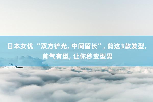 日本女优 “双方铲光， 中间留长”， 剪这3款发型， 帅气有型， 让你秒变型男
