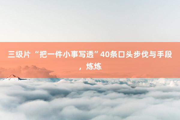 三级片 “把一件小事写透”40条口头步伐与手段，炼炼