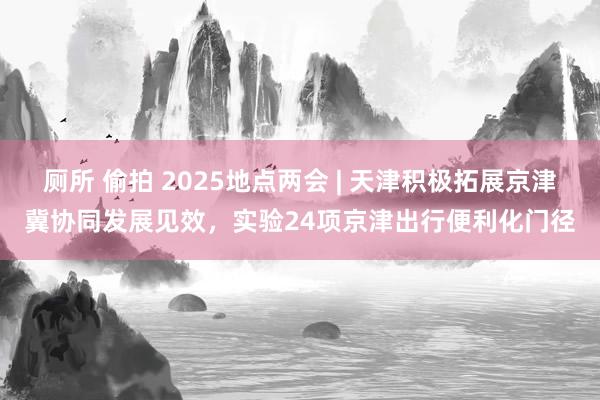 厕所 偷拍 2025地点两会 | 天津积极拓展京津冀协同发展见效，实验24项京津出行便利化门径
