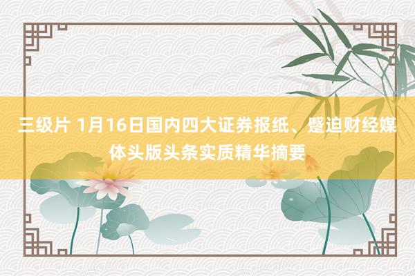 三级片 1月16日国内四大证券报纸、蹙迫财经媒体头版头条实质精华摘要