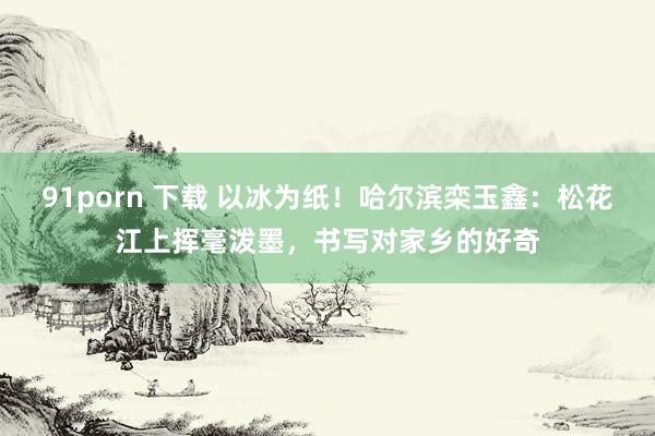 91porn 下载 以冰为纸！哈尔滨栾玉鑫：松花江上挥毫泼墨，书写对家乡的好奇