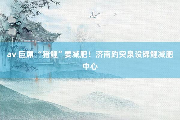 av 巨屌 “猪鲤”要减肥！济南趵突泉设锦鲤减肥中心