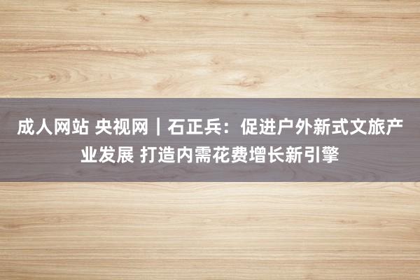 成人网站 央视网｜石正兵：促进户外新式文旅产业发展 打造内需花费增长新引擎