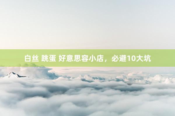 白丝 跳蛋 好意思容小店，必避10大坑
