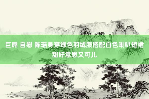 巨屌 自慰 陈瑶身穿绿色羽绒服搭配白色喇叭短裙甜好意思又可儿