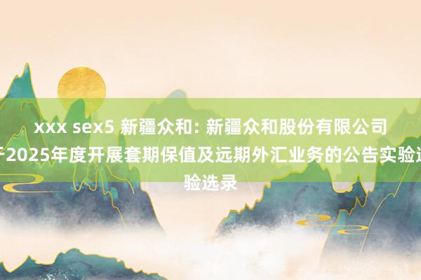 xxx sex5 新疆众和: 新疆众和股份有限公司对于2025年度开展套期保值及远期外汇业务的公告实验选录