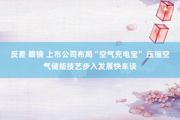 反差 眼镜 上市公司布局“空气充电宝” 压缩空气储能技艺步入发展快车谈
