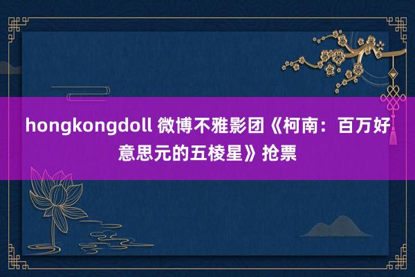 hongkongdoll 微博不雅影团《柯南：百万好意思元的五棱星》抢票