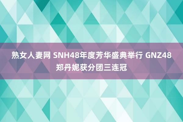 熟女人妻网 SNH48年度芳华盛典举行 GNZ48郑丹妮获分团三连冠