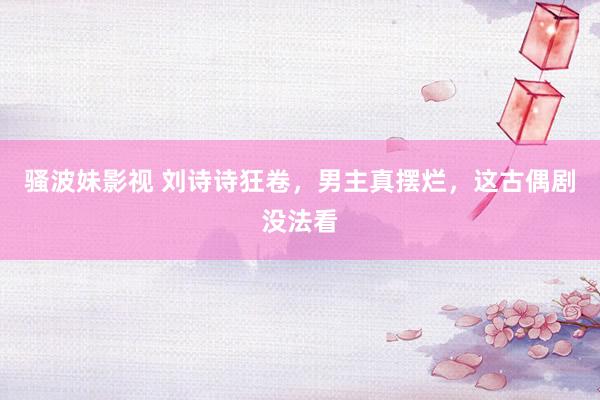 骚波妹影视 刘诗诗狂卷，男主真摆烂，这古偶剧没法看