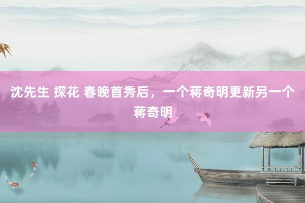 沈先生 探花 春晚首秀后，一个蒋奇明更新另一个蒋奇明