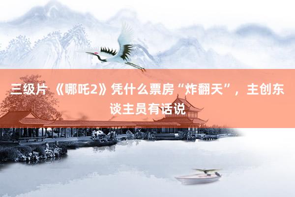 三级片 《哪吒2》凭什么票房“炸翻天”，主创东谈主员有话说