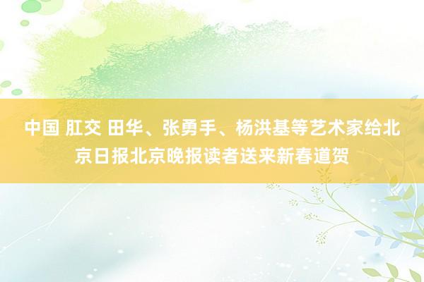 中国 肛交 田华、张勇手、杨洪基等艺术家给北京日报北京晚报读者送来新春道贺