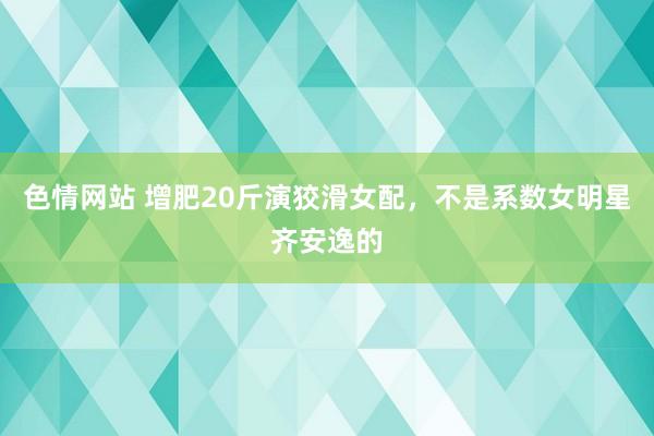 色情网站 增肥20斤演狡滑女配，不是系数女明星齐安逸的