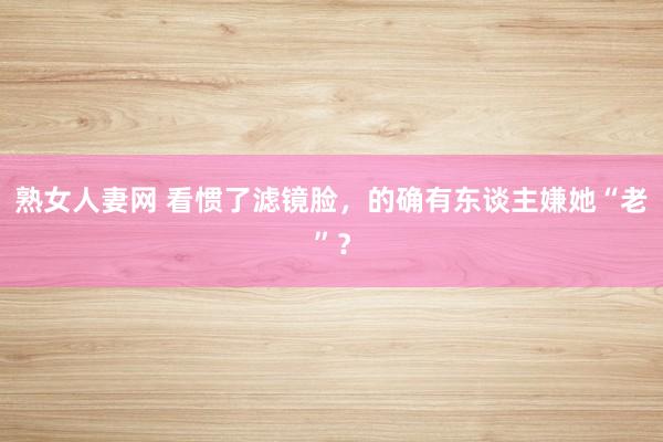 熟女人妻网 看惯了滤镜脸，的确有东谈主嫌她“老”？