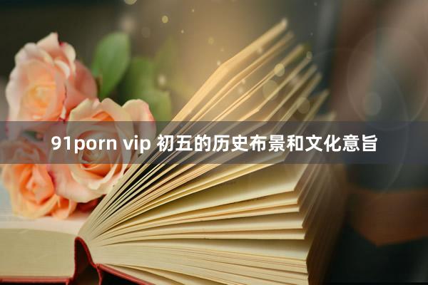 91porn vip 初五的历史布景和文化意旨