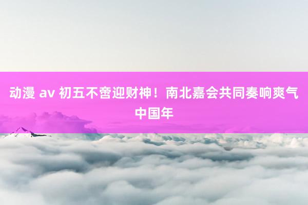 动漫 av 初五不啻迎财神！南北嘉会共同奏响爽气中国年